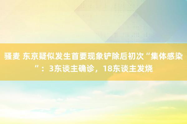 骚麦 东京疑似发生首要现象铲除后初次“集体感染”：3东谈主确诊，18东谈主发烧