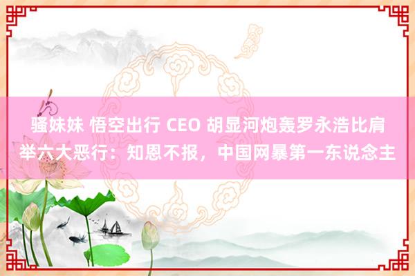 骚妹妹 悟空出行 CEO 胡显河炮轰罗永浩比肩举六大恶行：知恩不报，中国网暴第一东说念主