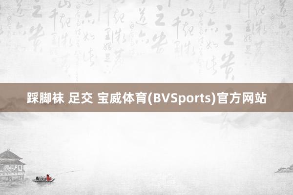 踩脚袜 足交 宝威体育(BVSports)官方网站