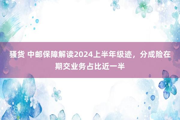 骚货 中邮保障解读2024上半年级迹，分成险在期交业务占比近一半