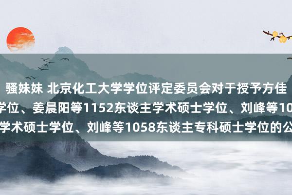 骚妹妹 北京化工大学学位评定委员会对于授予方佳伟等238东谈主博士学位、姜晨阳等1152东谈主学术硕士学位、刘峰等1058东谈主专科硕士学位的公示