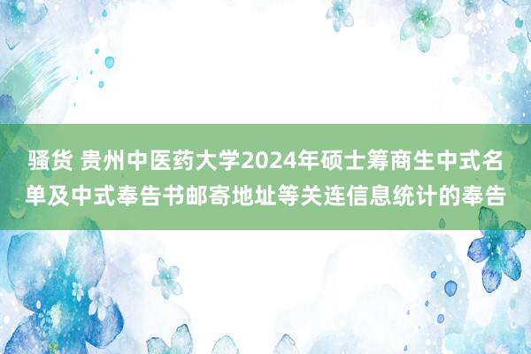 骚货 贵州中医药大学2024年硕士筹商生中式名单及中式奉告书邮寄地址等关连信息统计的奉告