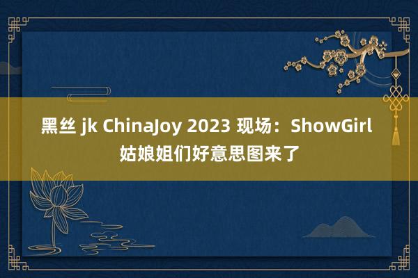 黑丝 jk ChinaJoy 2023 现场：ShowGirl 姑娘姐们好意思图来了