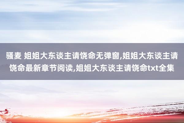 骚麦 姐姐大东谈主请饶命无弹窗，姐姐大东谈主请饶命最新章节阅读，姐姐大东谈主请饶命txt全集