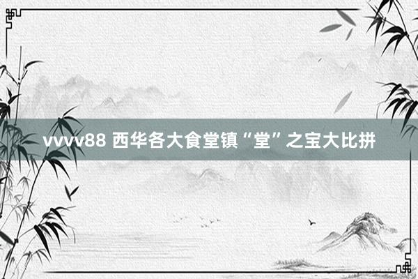 vvvv88 西华各大食堂镇“堂”之宝大比拼