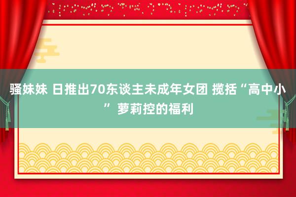 骚妹妹 日推出70东谈主未成年女团 揽括“高中小” 萝莉控的福利