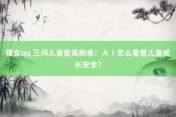 骚女qq 三问儿童智高腕表：ＡＩ怎么看管儿童成长安全？