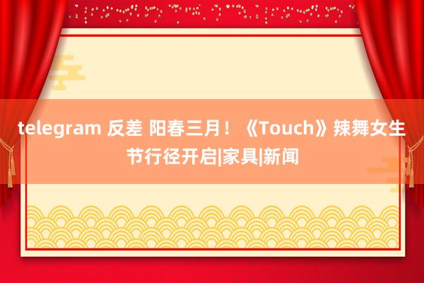 telegram 反差 阳春三月！《Touch》辣舞女生节行径开启|家具|新闻