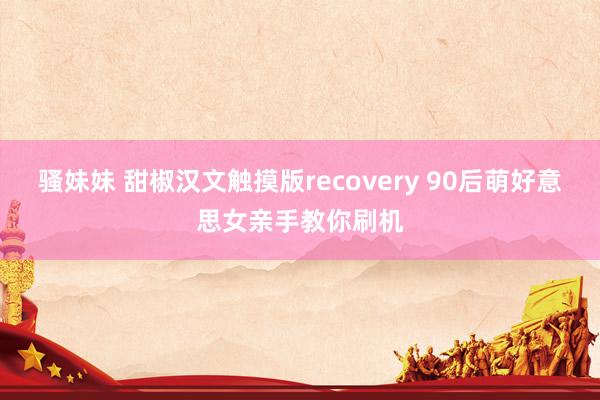 骚妹妹 甜椒汉文触摸版recovery 90后萌好意思女亲手教你刷机