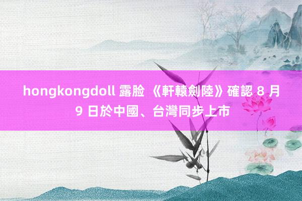 hongkongdoll 露脸 《軒轅劍陸》確認 8 月 9 日於中國、台灣同步上市