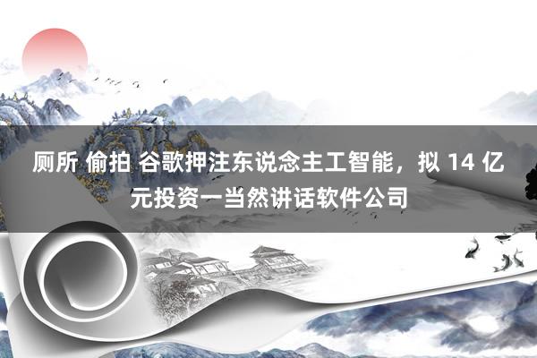 厕所 偷拍 谷歌押注东说念主工智能，拟 14 亿元投资一当然讲话软件公司