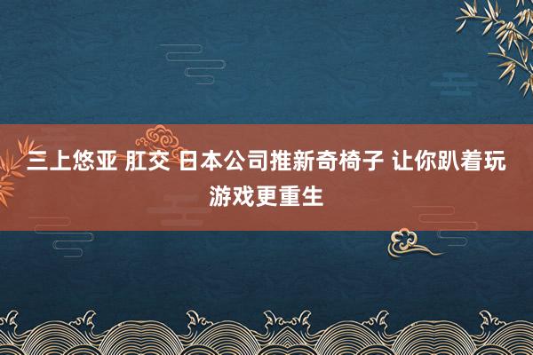 三上悠亚 肛交 日本公司推新奇椅子 让你趴着玩游戏更重生