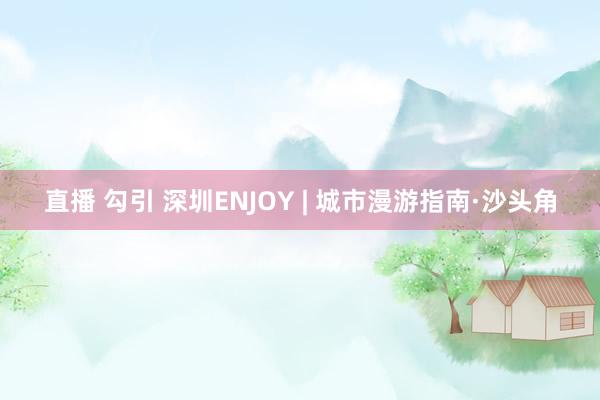 直播 勾引 深圳ENJOY | 城市漫游指南·沙头角