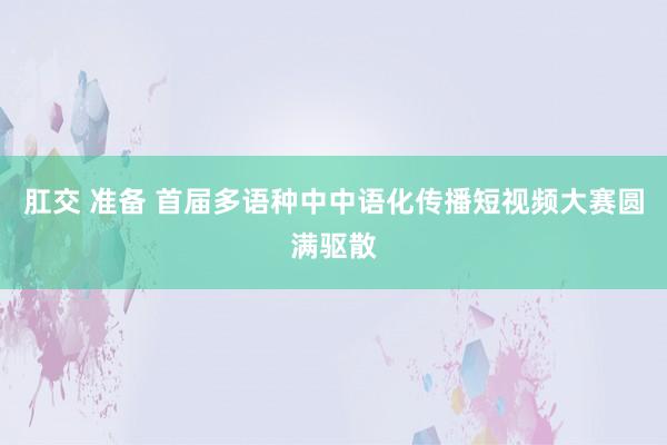 肛交 准备 首届多语种中中语化传播短视频大赛圆满驱散