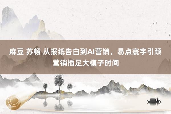 麻豆 苏畅 从报纸告白到AI营销，易点寰宇引颈营销插足大模子时间