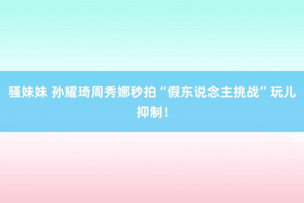 骚妹妹 孙耀琦周秀娜秒拍“假东说念主挑战”玩儿抑制！