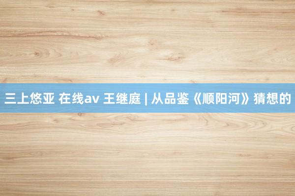 三上悠亚 在线av 王继庭 | 从品鉴《顺阳河》猜想的