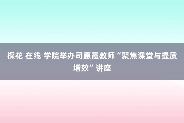 探花 在线 学院举办司惠霞教师“聚焦课堂与提质增效”讲座