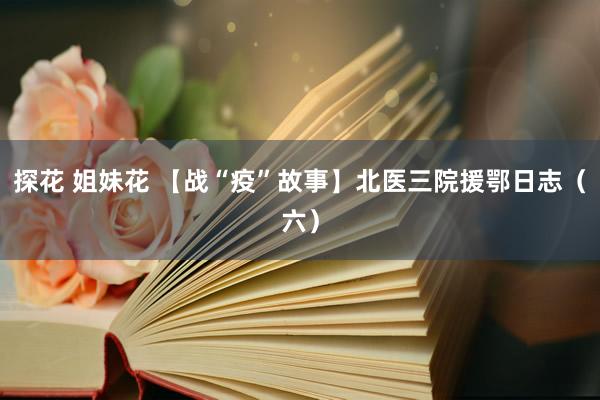 探花 姐妹花 【战“疫”故事】北医三院援鄂日志（六）