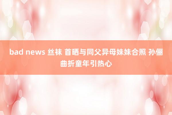 bad news 丝袜 首晒与同父异母妹妹合照 孙俪曲折童年引热心