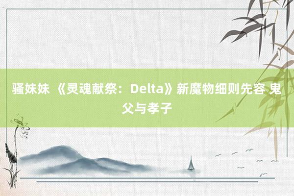 骚妹妹 《灵魂献祭：Delta》新魔物细则先容 鬼父与孝子