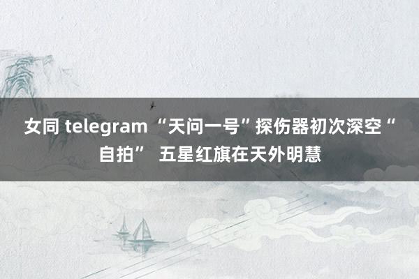 女同 telegram “天问一号”探伤器初次深空“自拍”  五星红旗在天外明慧