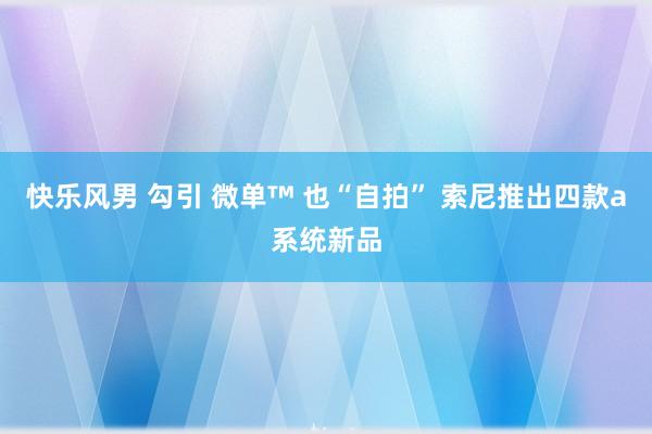 快乐风男 勾引 微单™ 也“自拍” 索尼推出四款a系统新品