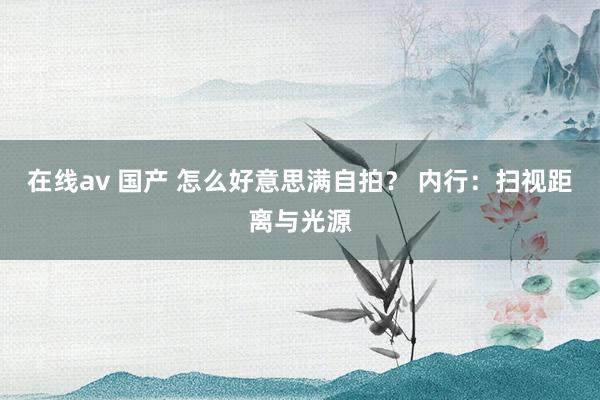 在线av 国产 怎么好意思满自拍？ 内行：扫视距离与光源