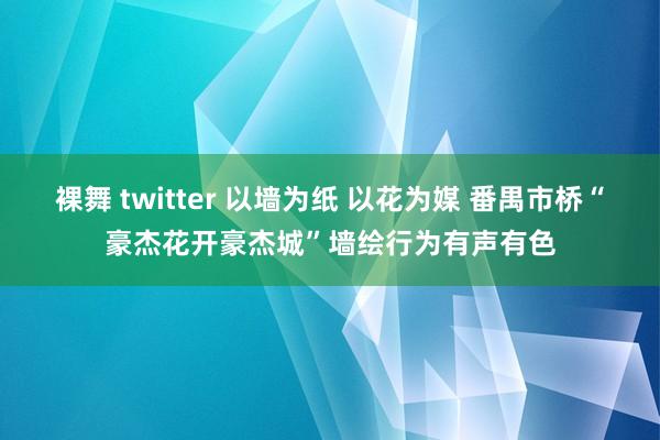 裸舞 twitter 以墙为纸 以花为媒 番禺市桥“豪杰花开豪杰城”墙绘行为有声有色