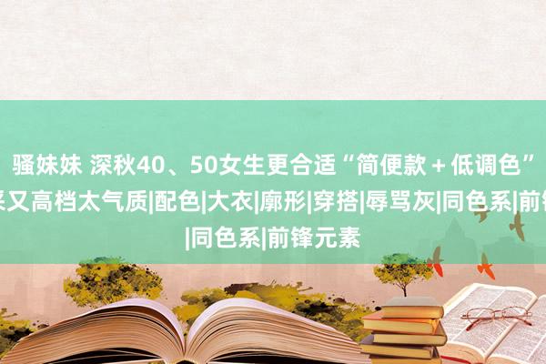 骚妹妹 深秋40、50女生更合适“简便款＋低调色”，精采又高档太气质|配色|大衣|廓形|穿搭|辱骂灰|同色系|前锋元素