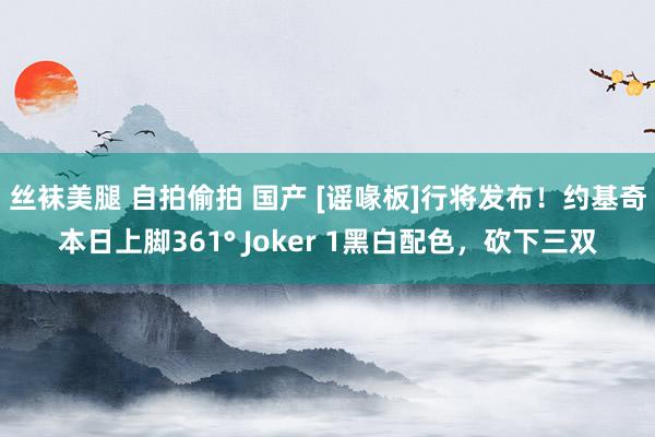 丝袜美腿 自拍偷拍 国产 [谣喙板]行将发布！约基奇本日上脚361° Joker 1黑白配色，砍下三双