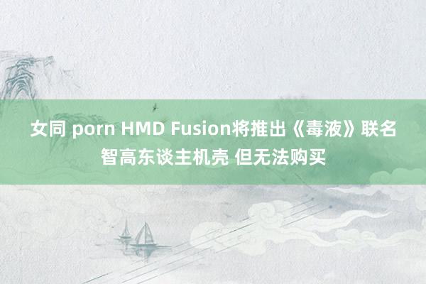 女同 porn HMD Fusion将推出《毒液》联名智高东谈主机壳 但无法购买