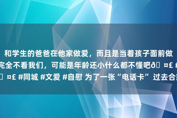 和学生的爸爸在他家做爱，而且是当着孩子面前做爱，太刺激了，孩子完全不看我们，可能是年龄还小什么都不懂吧🤣 #同城 #文爱 #自慰 为了一张“电话卡” 过去合鼓吹谈主大打起头