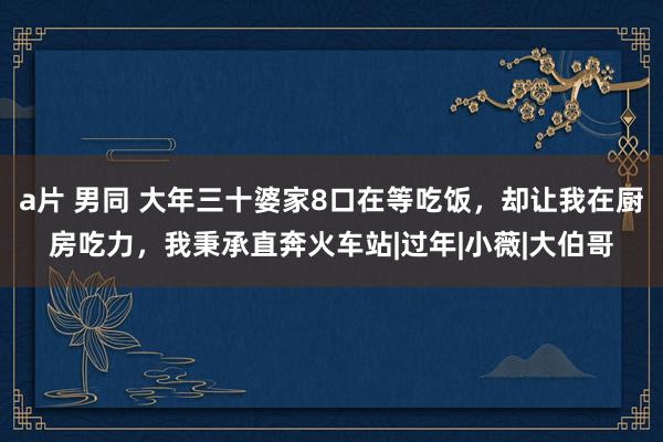 a片 男同 大年三十婆家8口在等吃饭，却让我在厨房吃力，我秉承直奔火车站|过年|小薇|大伯哥