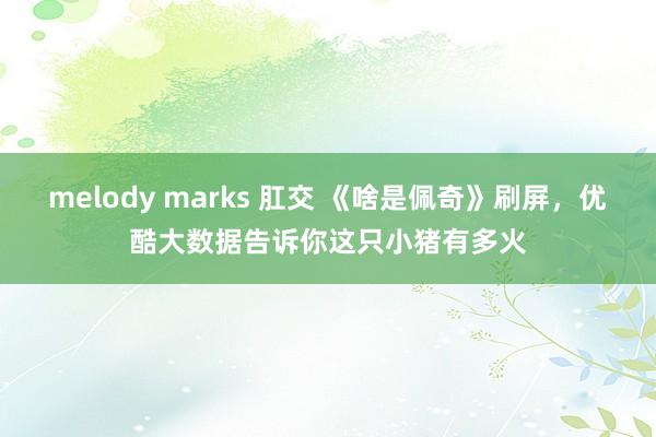 melody marks 肛交 《啥是佩奇》刷屏，优酷大数据告诉你这只小猪有多火