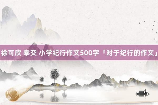 徐可欣 拳交 小学纪行作文500字「对于纪行的作文」