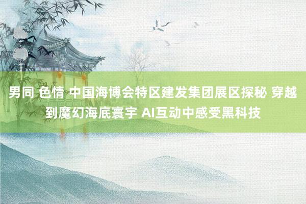 男同 色情 中国海博会特区建发集团展区探秘 穿越到魔幻海底寰宇 AI互动中感受黑科技