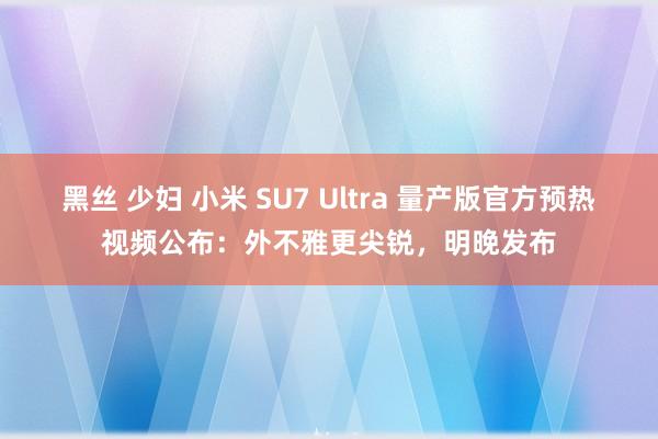 黑丝 少妇 小米 SU7 Ultra 量产版官方预热视频公布：外不雅更尖锐，明晚发布