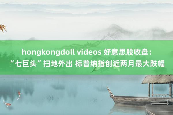 hongkongdoll videos 好意思股收盘：“七巨头”扫地外出 标普纳指创近两月最大跌幅