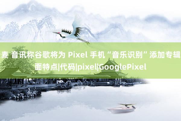 骚麦 音讯称谷歌将为 Pixel 手机“音乐识别”添加专辑封面特点|代码|pixel|GooglePixel