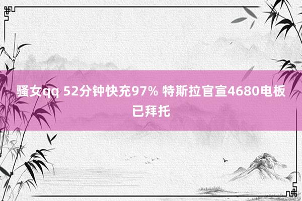 骚女qq 52分钟快充97% 特斯拉官宣4680电板已拜托