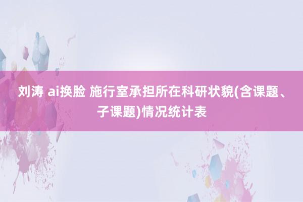 刘涛 ai换脸 施行室承担所在科研状貌(含课题、子课题)情况统计表