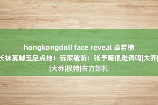 hongkongdoll face reveal 章若楠COS白鹤梁，长袜裹脚玉足点地！玩家破防：张予曦很难请吗|大乔|模特|古力娜扎