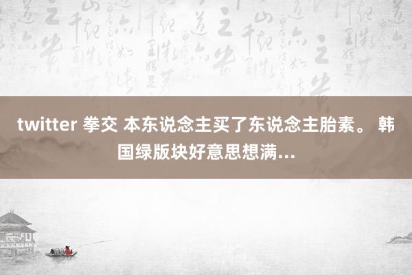 twitter 拳交 本东说念主买了东说念主胎素。 韩国绿版块好意思想满...