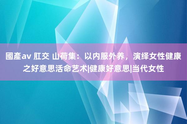 國產av 肛交 山荷集：以内服外养，演绎女性健康之好意思活命艺术|健康好意思|当代女性