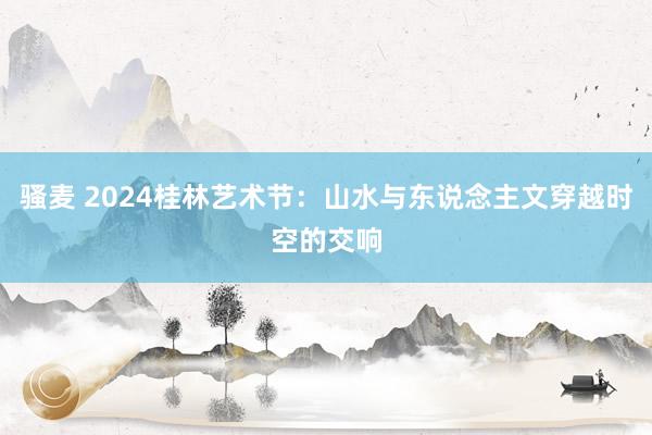 骚麦 2024桂林艺术节：山水与东说念主文穿越时空的交响