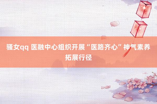 骚女qq 医融中心组织开展“医路齐心”神气素养拓展行径