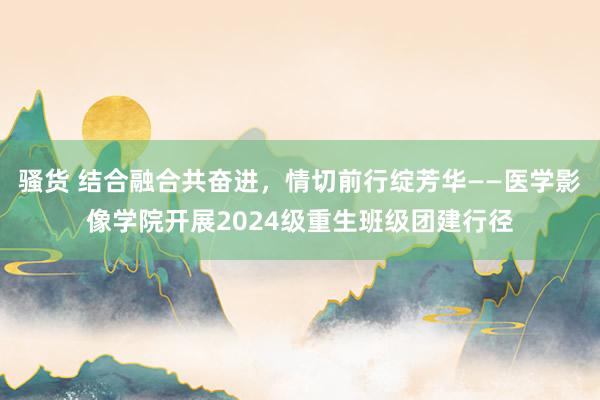 骚货 结合融合共奋进，情切前行绽芳华——医学影像学院开展2024级重生班级团建行径