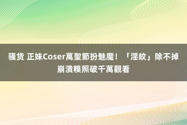 骚货 正妹Coser萬聖節扮魅魔！「淫紋」除不掉崩潰　糗照破千萬觀看