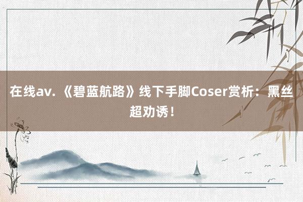 在线av. 《碧蓝航路》线下手脚Coser赏析：黑丝超劝诱！